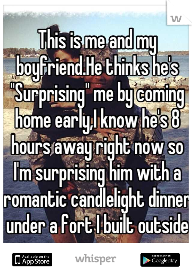 This is me and my boyfriend.He thinks he's "Surprising" me by coming home early,I know he's 8 hours away right now so I'm surprising him with a romantic candlelight dinner under a fort I built outside