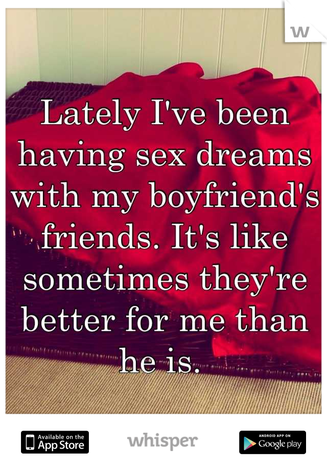 Lately I've been having sex dreams with my boyfriend's friends. It's like sometimes they're better for me than he is. 
