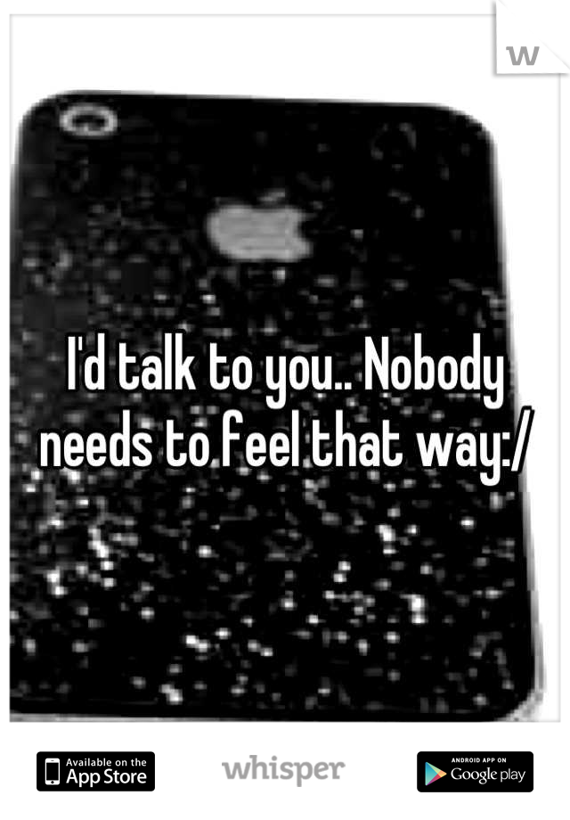 I'd talk to you.. Nobody needs to feel that way:/
