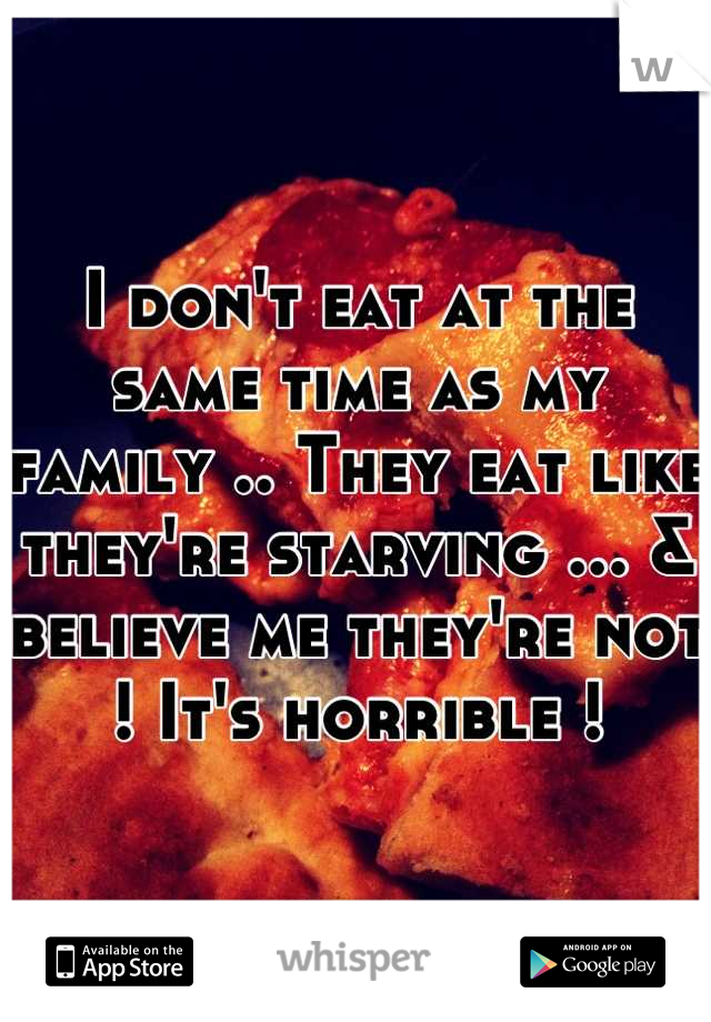 I don't eat at the same time as my family .. They eat like they're starving ... & believe me they're not ! It's horrible !