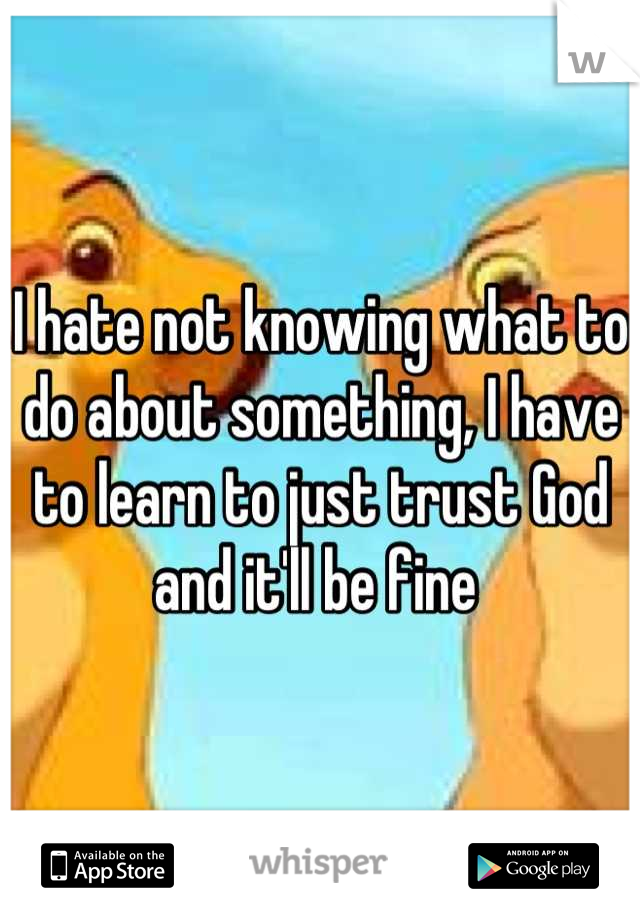 I hate not knowing what to do about something, I have to learn to just trust God and it'll be fine 