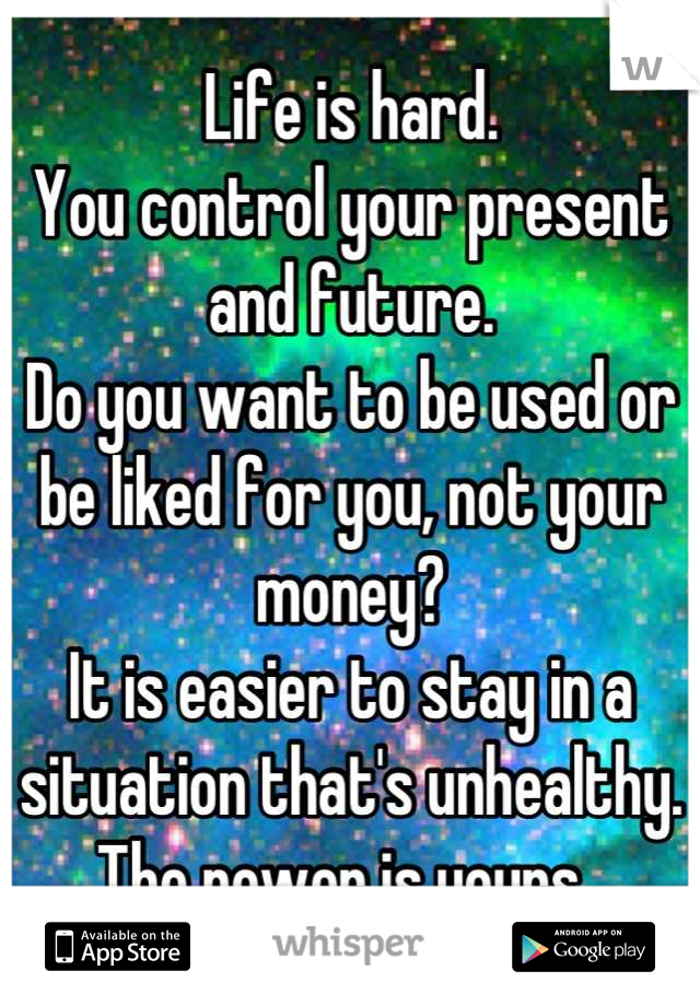 Life is hard. 
You control your present and future. 
Do you want to be used or be liked for you, not your money? 
It is easier to stay in a situation that's unhealthy. 
The power is yours. 