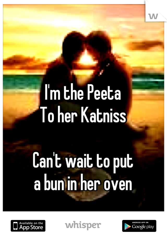 I'm the Peeta
To her Katniss

Can't wait to put 
a bun in her oven