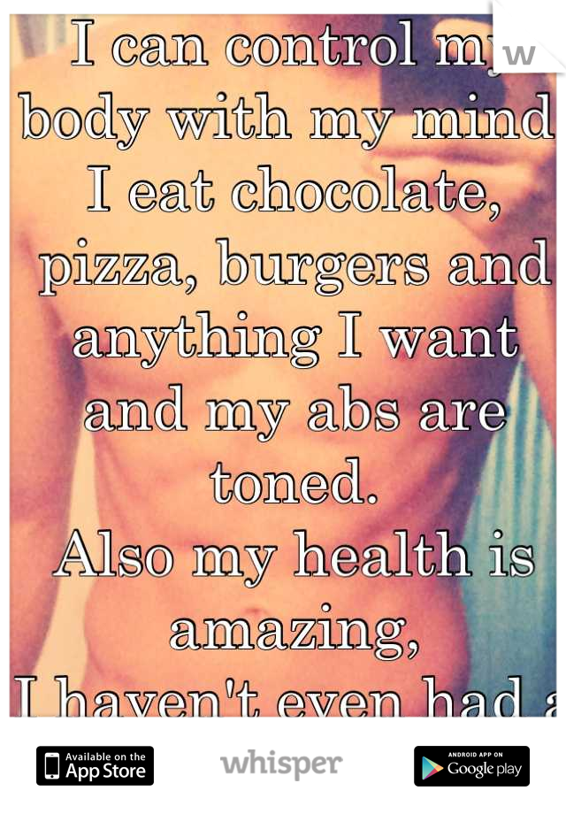 I can control my body with my mind. 
I eat chocolate, pizza, burgers and anything I want and my abs are toned.
Also my health is amazing, 
I haven't even had a flu in over 6 years.