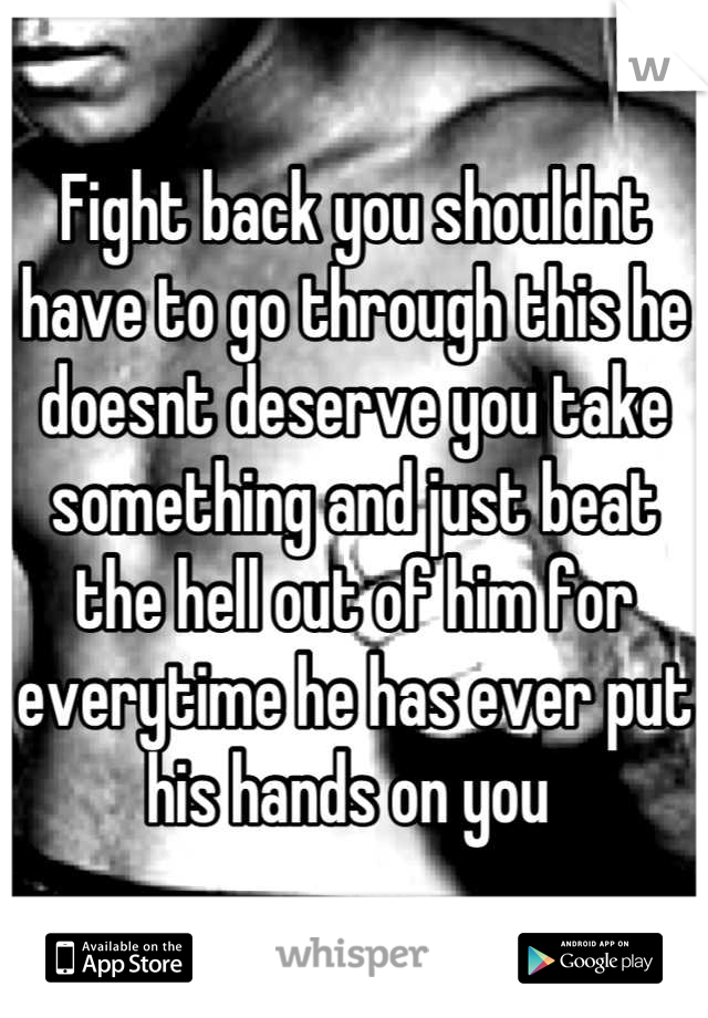 Fight back you shouldnt have to go through this he doesnt deserve you take something and just beat the hell out of him for everytime he has ever put his hands on you 