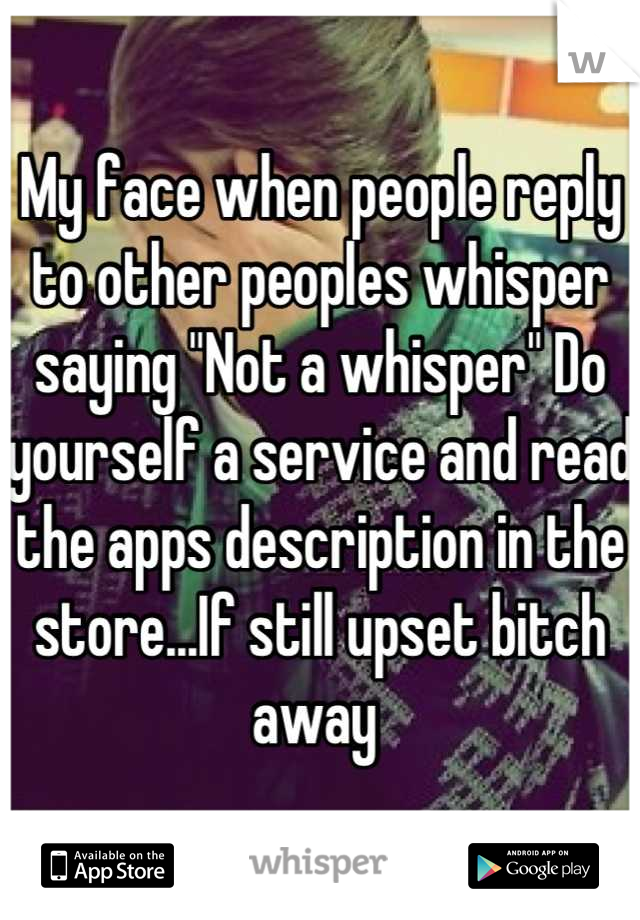 My face when people reply to other peoples whisper saying "Not a whisper" Do yourself a service and read the apps description in the store...If still upset bitch away 