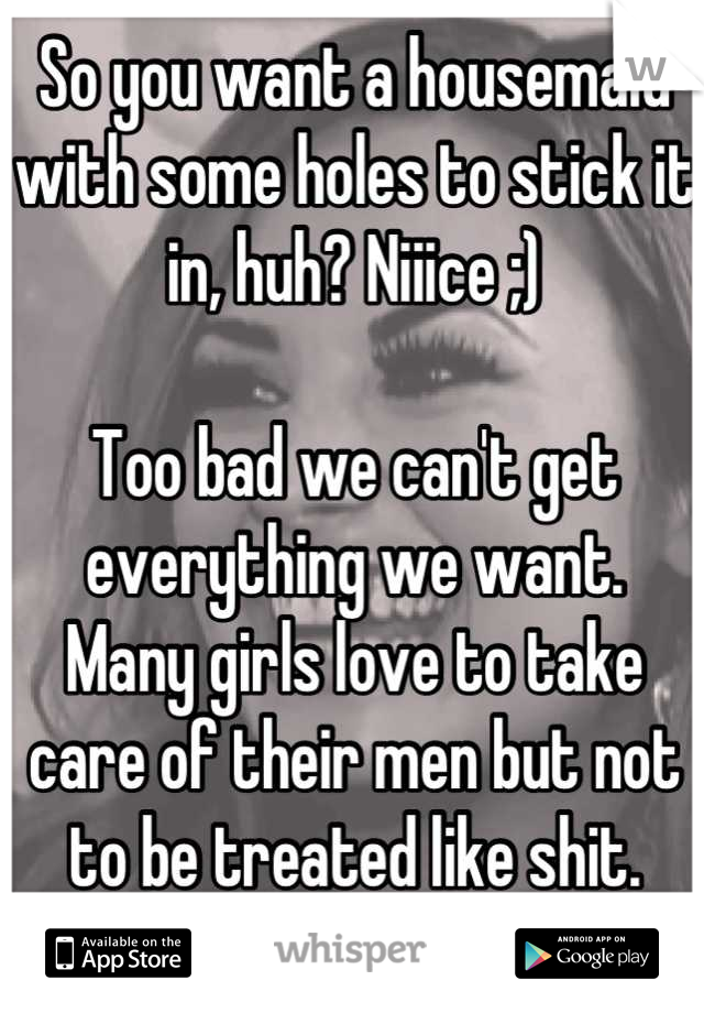 So you want a housemaid with some holes to stick it in, huh? Niiice ;)

Too bad we can't get everything we want.   Many girls love to take care of their men but not to be treated like shit. 

