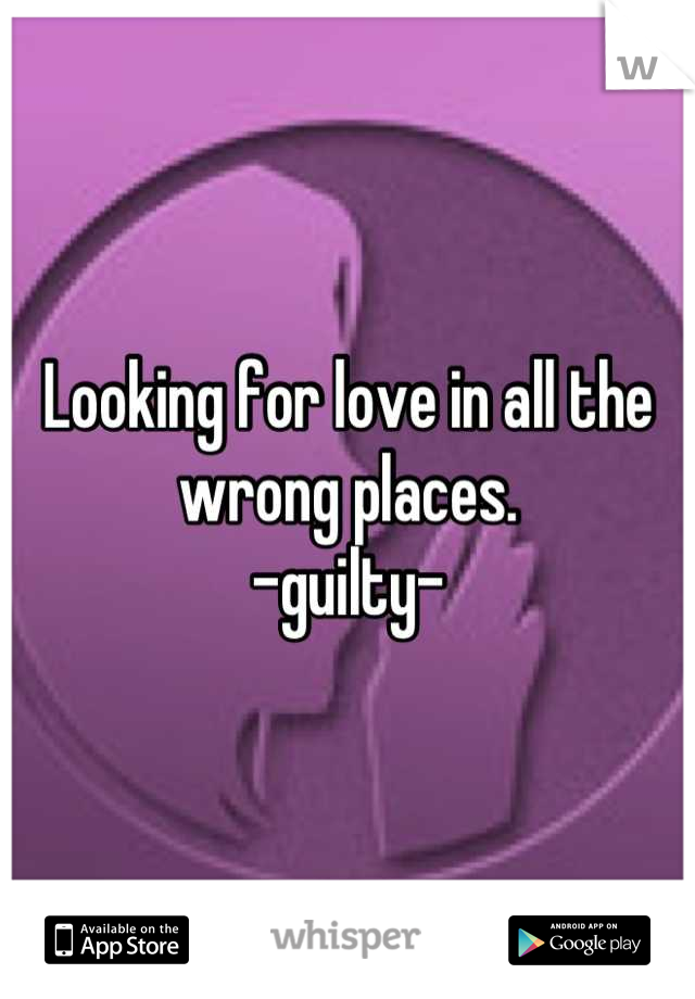 Looking for love in all the wrong places.
-guilty-