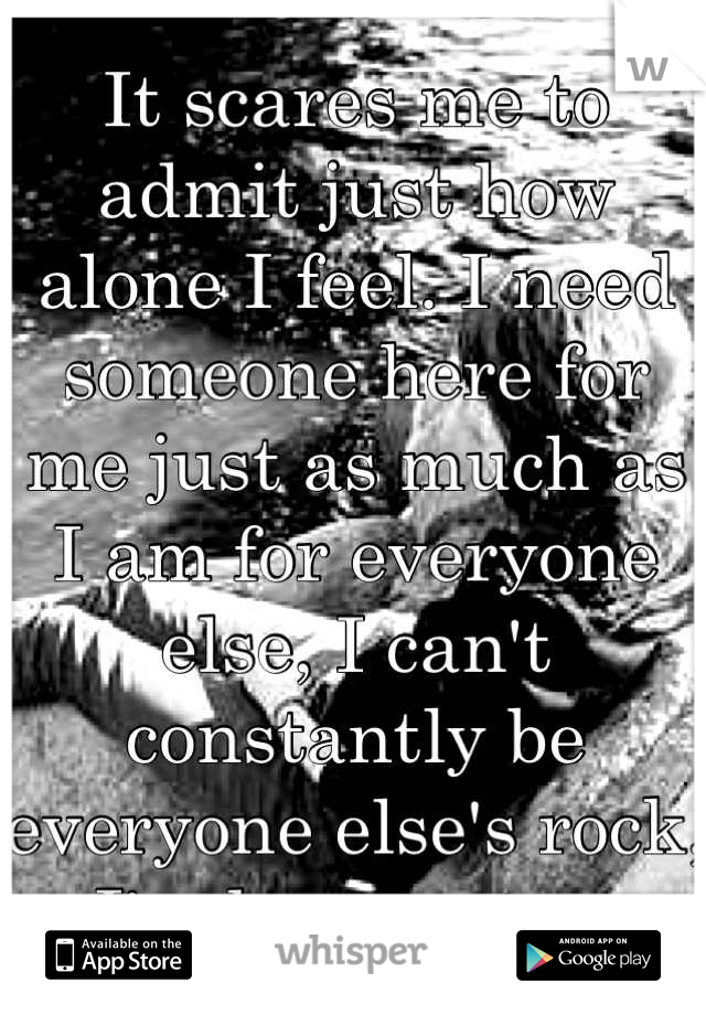 It scares me to admit just how alone I feel. I need someone here for me just as much as I am for everyone else, I can't constantly be everyone else's rock, I'm human too.