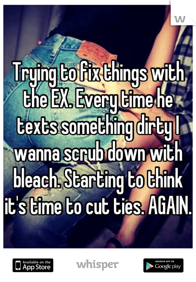Trying to fix things with the EX. Every time he texts something dirty I wanna scrub down with bleach. Starting to think it's time to cut ties. AGAIN.