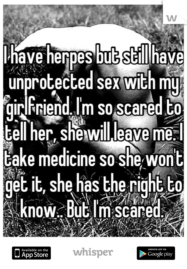 I have herpes but still have unprotected sex with my girlfriend. I'm so scared to tell her, she will leave me. I take medicine so she won't get it, she has the right to know.. But I'm scared. 