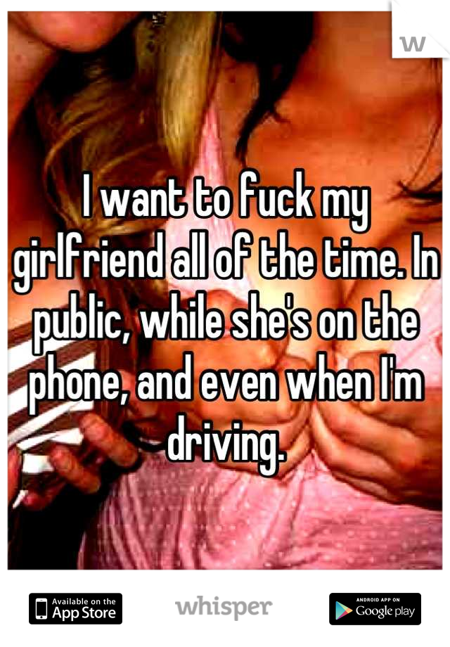 I want to fuck my girlfriend all of the time. In public, while she's on the phone, and even when I'm driving.