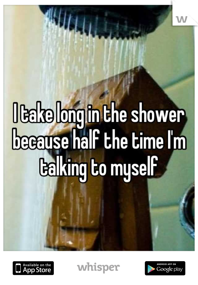 I take long in the shower because half the time I'm talking to myself