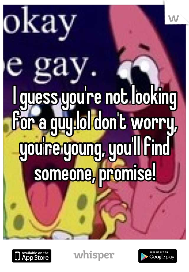 I guess you're not looking for a guy.lol don't worry, you're young, you'll find someone, promise!