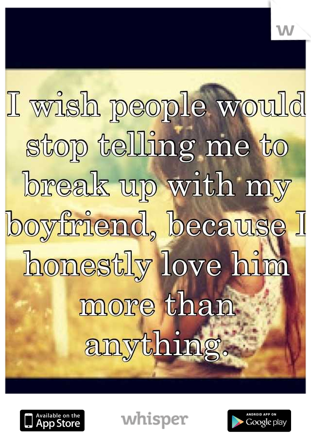 I wish people would stop telling me to break up with my boyfriend, because I honestly love him more than anything.