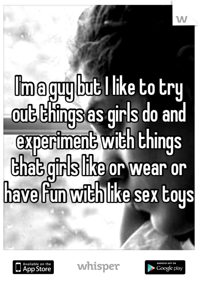 I'm a guy but I like to try out things as girls do and experiment with things that girls like or wear or have fun with like sex toys