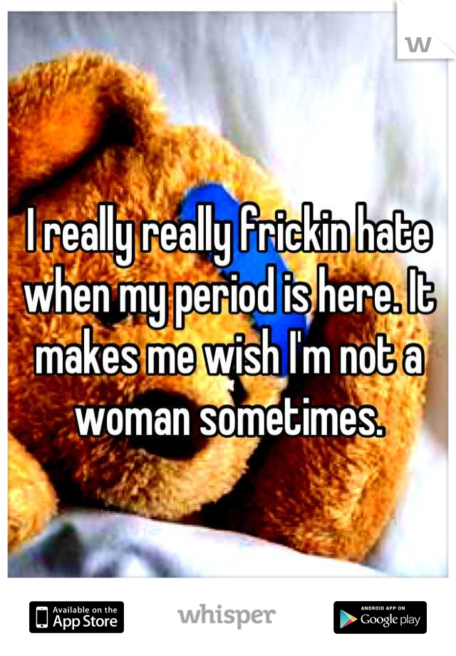 I really really frickin hate when my period is here. It makes me wish I'm not a woman sometimes.