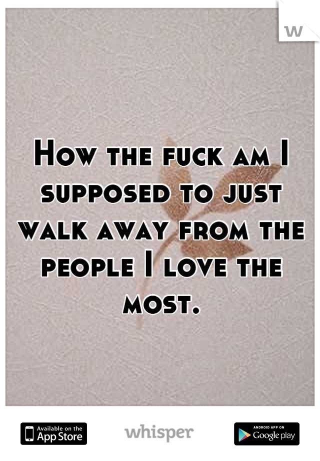 How the fuck am I supposed to just walk away from the people I love the most.