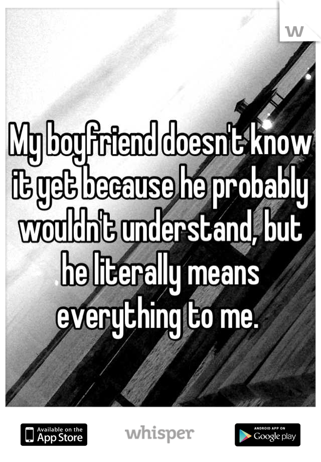 My boyfriend doesn't know it yet because he probably wouldn't understand, but he literally means everything to me. 