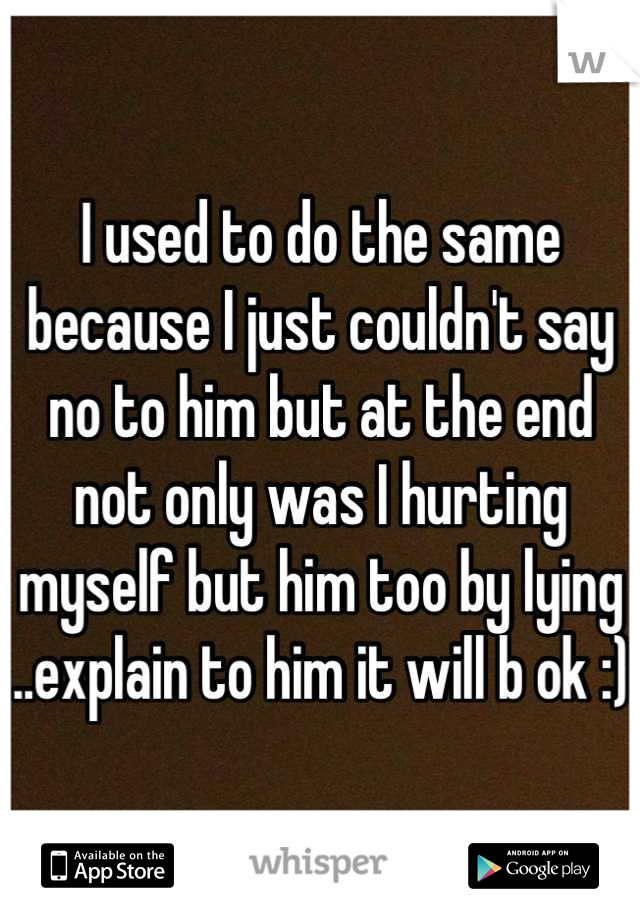 I used to do the same because I just couldn't say no to him but at the end not only was I hurting myself but him too by lying ..explain to him it will b ok :)