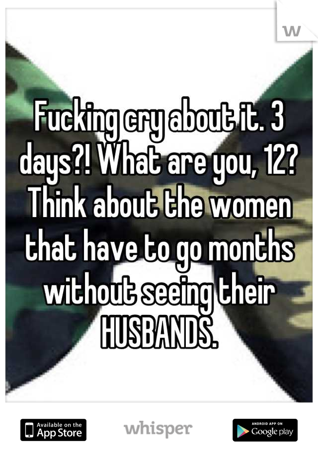 Fucking cry about it. 3 days?! What are you, 12? Think about the women that have to go months without seeing their HUSBANDS.