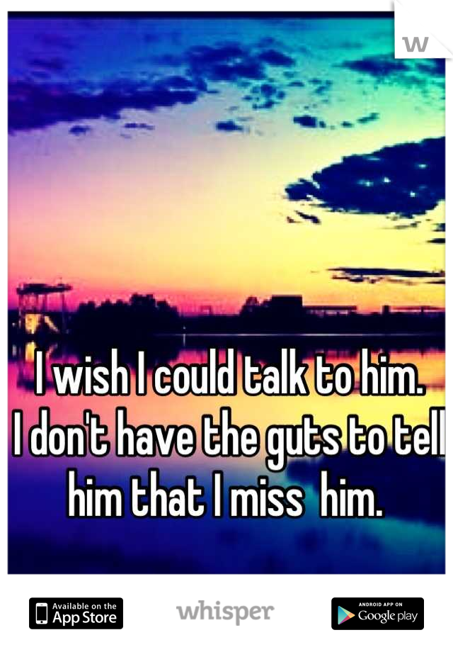 I wish I could talk to him.
I don't have the guts to tell him that I miss  him. 