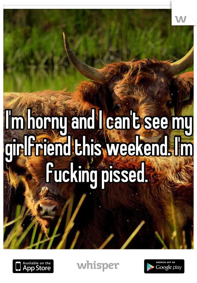 I'm horny and I can't see my girlfriend this weekend. I'm fucking pissed. 