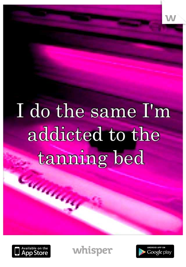 I do the same I'm addicted to the tanning bed 