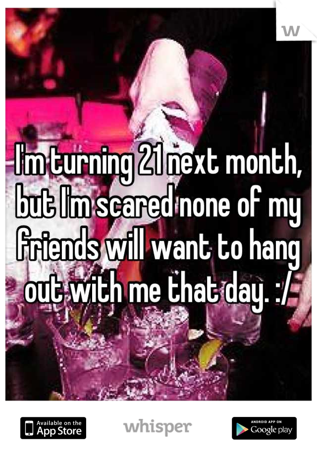 I'm turning 21 next month, but I'm scared none of my friends will want to hang out with me that day. :/