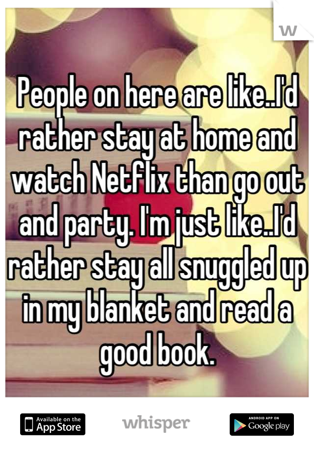 People on here are like..I'd rather stay at home and watch Netflix than go out and party. I'm just like..I'd rather stay all snuggled up in my blanket and read a good book.