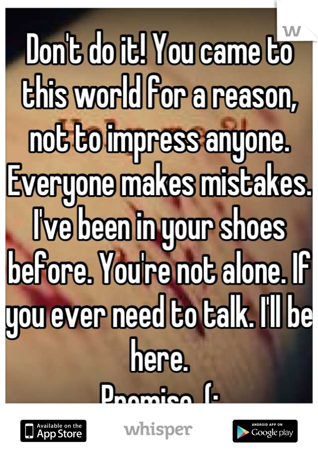 Don't do it! You came to this world for a reason, not to impress anyone. Everyone makes mistakes. I've been in your shoes before. You're not alone. If you ever need to talk. I'll be here. 
Promise. (: