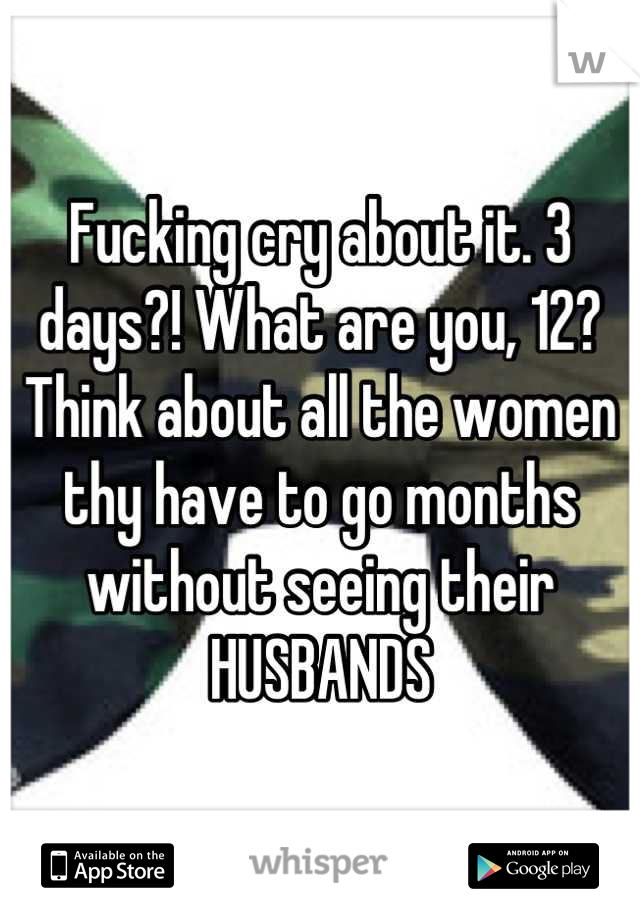 Fucking cry about it. 3 days?! What are you, 12? Think about all the women thy have to go months without seeing their HUSBANDS