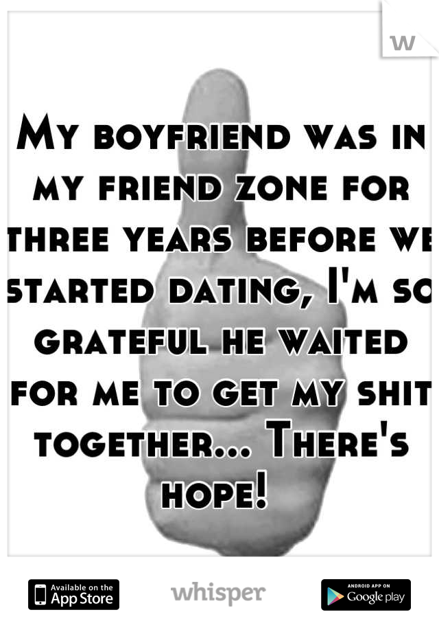 My boyfriend was in my friend zone for three years before we started dating, I'm so grateful he waited for me to get my shit together... There's hope! 