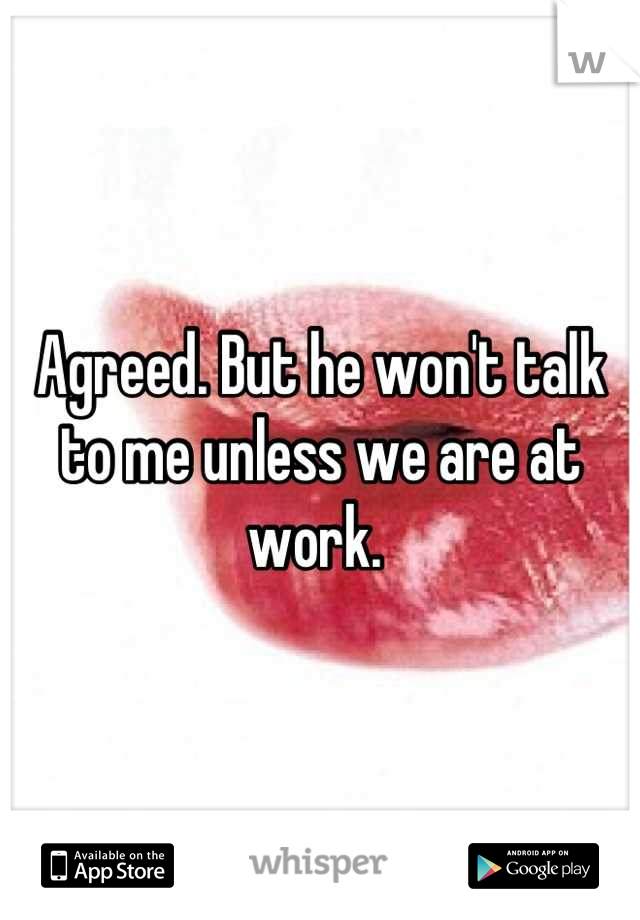 Agreed. But he won't talk to me unless we are at work. 