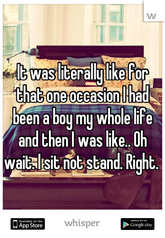 It was literally like for that one occasion I had been a boy my whole life and then I was like.. Oh wait. I sit not stand. Right. 