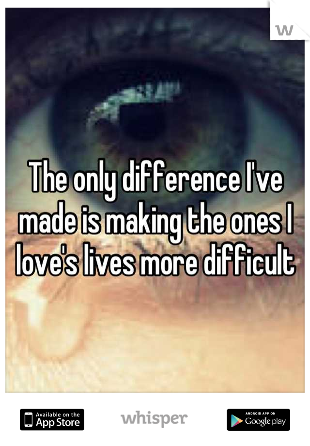 The only difference I've made is making the ones I love's lives more difficult