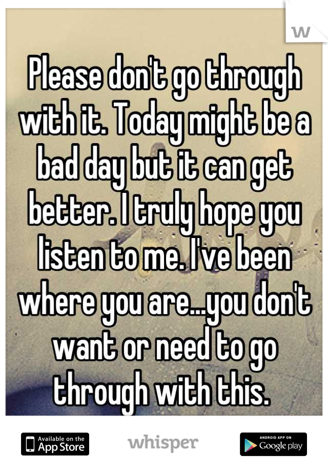 Please don't go through with it. Today might be a bad day but it can get better. I truly hope you listen to me. I've been where you are...you don't want or need to go through with this. 
