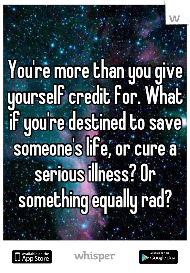 You're more than you give yourself credit for. What if you're destined to save someone's life, or cure a serious illness? Or something equally rad?