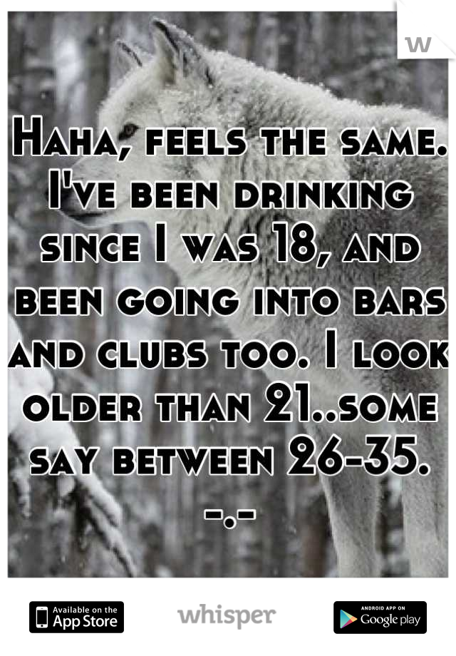 Haha, feels the same. I've been drinking since I was 18, and been going into bars and clubs too. I look older than 21..some say between 26-35. -.-