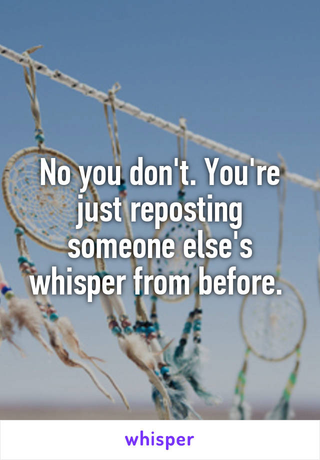 No you don't. You're just reposting someone else's whisper from before. 