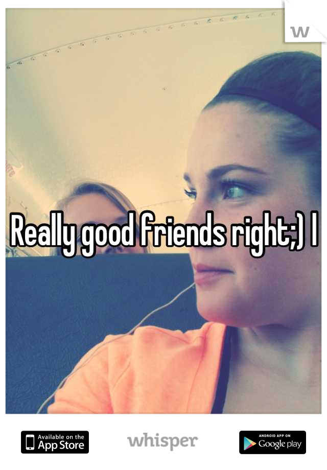 Really good friends right;) l
