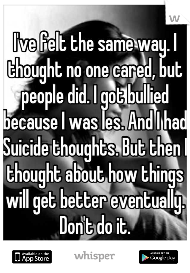 I've felt the same way. I thought no one cared, but people did. I got bullied because I was les. And I had Suicide thoughts. But then I thought about how things will get better eventually.
Don't do it.