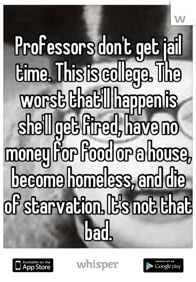 Professors don't get jail time. This is college. The worst that'll happen is she'll get fired, have no money for food or a house, become homeless, and die of starvation. It's not that bad.