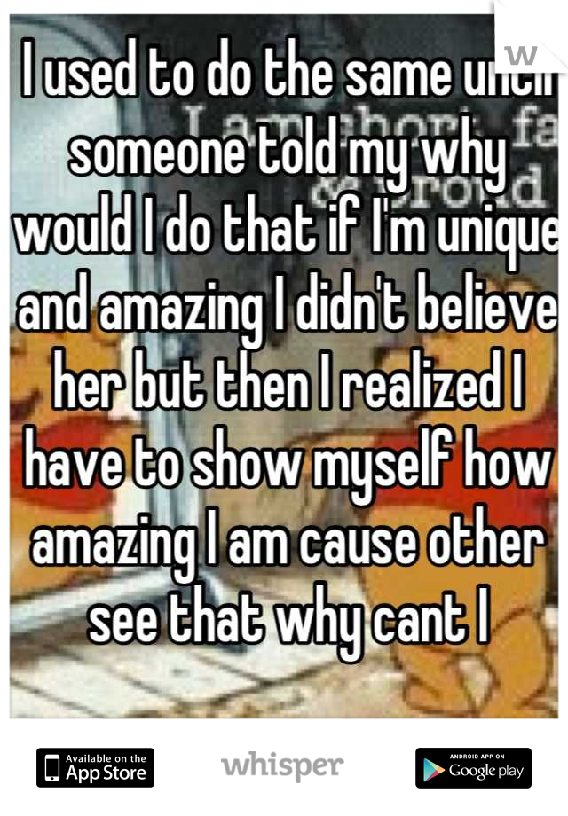 I used to do the same until someone told my why would I do that if I'm unique and amazing I didn't believe her but then I realized I have to show myself how amazing I am cause other see that why cant I