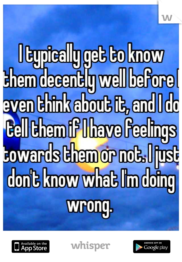 I typically get to know them decently well before I even think about it, and I do tell them if I have feelings towards them or not. I just don't know what I'm doing wrong. 