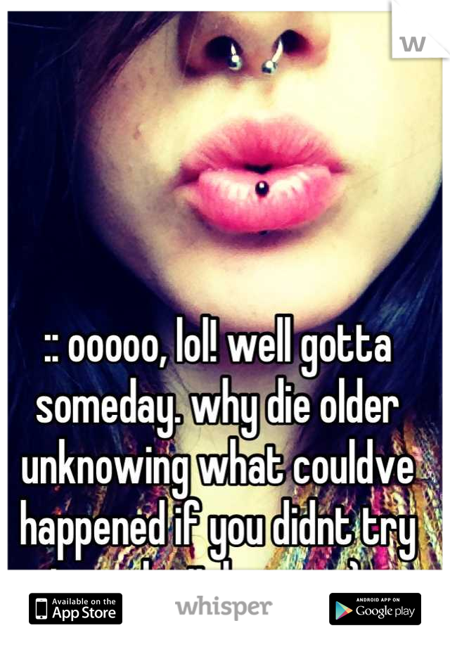 :: ooooo, lol! well gotta someday. why die older unknowing what couldve happened if you didnt try to make it happen ;) ::