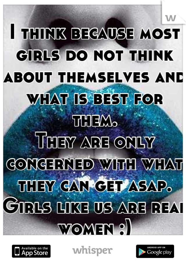 I think because most girls do not think about themselves and what is best for them. 
They are only concerned with what they can get asap. 
Girls like us are real women :)