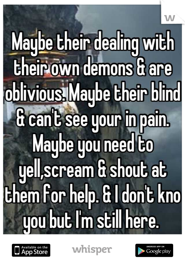 Maybe their dealing with their own demons & are oblivious. Maybe their blind & can't see your in pain. Maybe you need to yell,scream & shout at them for help. & I don't kno you but I'm still here. 