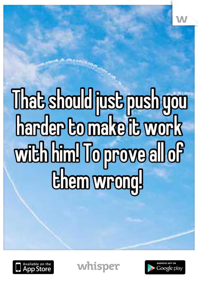 That should just push you harder to make it work with him! To prove all of them wrong! 