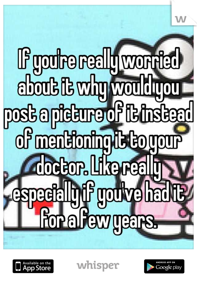 If you're really worried about it why would you post a picture of it instead of mentioning it to your doctor. Like really especially if you've had it for a few years.